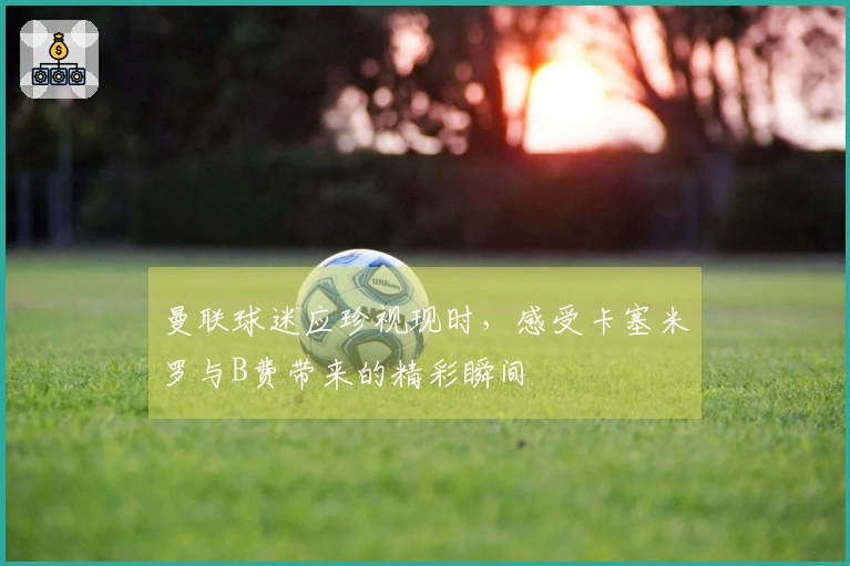 曼联球迷应珍视现时，感受卡塞米罗与B费带来的精彩瞬间