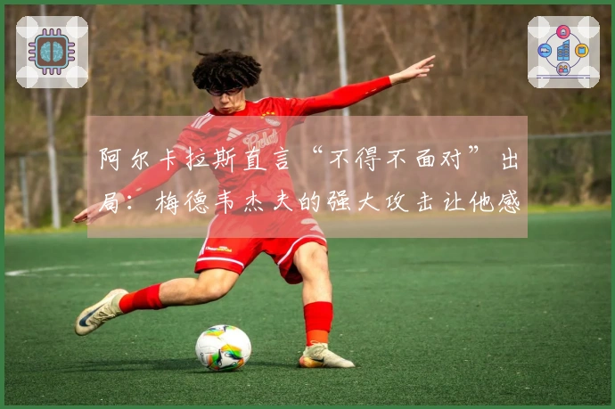 阿尔卡拉斯直言“不得不面对”出局：梅德韦杰夫的强大攻击让他感到意外