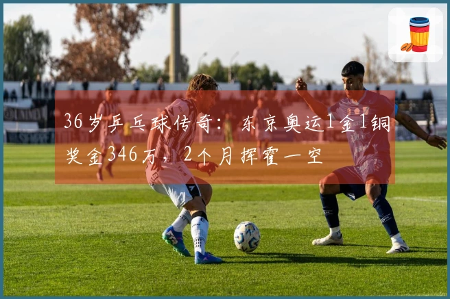 36岁乒乓球传奇：东京奥运1金1铜奖金346万，2个月挥霍一空