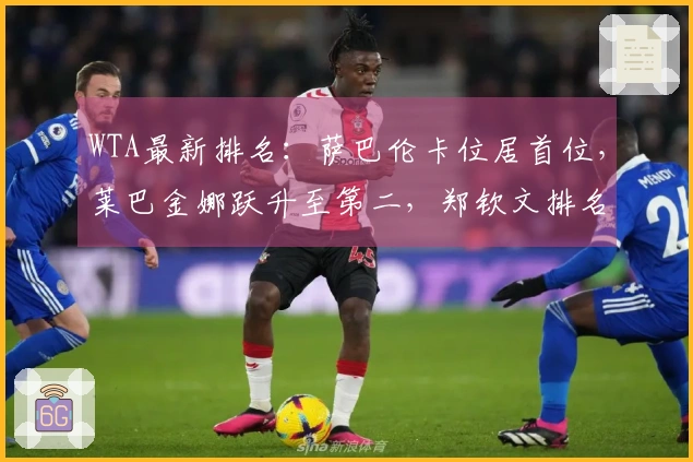 WTA最新排名：萨巴伦卡位居首位，莱巴金娜跃升至第二，郑钦文排名第26，王欣瑜第34