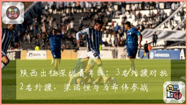 陕西出征深圳青年队：3名外援对抗2名外援，梁诺恒与马希伟参战