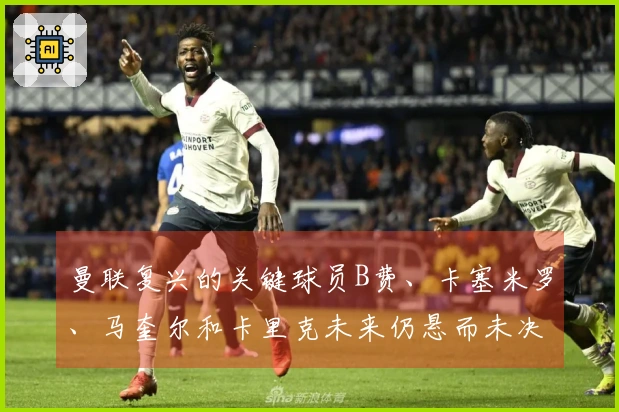 曼联复兴的关键球员B费、卡塞米罗、马奎尔和卡里克未来仍悬而未决