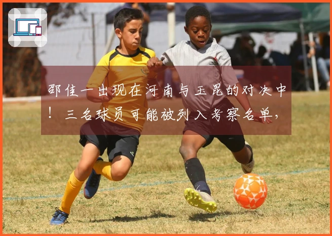 邵佳一出现在河南与玉昆的对决中！三名球员可能被列入考察名单，引发关注