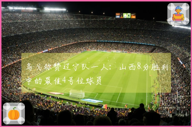 乌戈称赞辽宁队一人：山西8分胜利中的最佳4号位球员