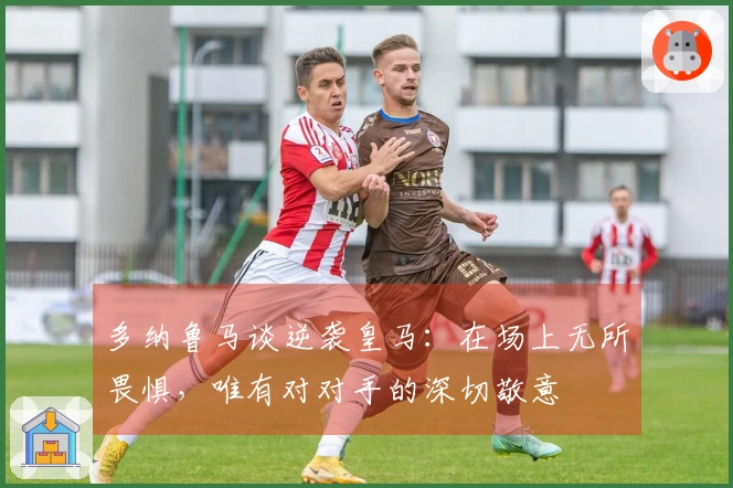 多纳鲁马谈逆袭皇马：在场上无所畏惧，唯有对对手的深切敬意