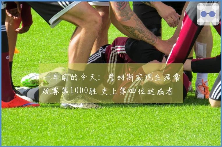 一年前的今天：詹姆斯实现生涯常规赛第1000胜 史上第四位达成者