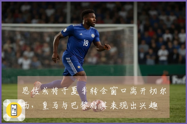 恩佐或将于夏季转会窗口离开切尔西，皇马与巴黎对其表现出兴趣