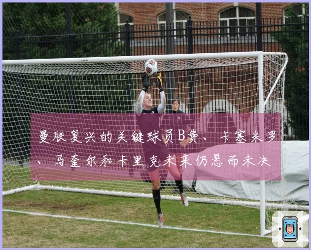 曼联复兴的关键球员B费、卡塞米罗、马奎尔和卡里克未来仍悬而未决