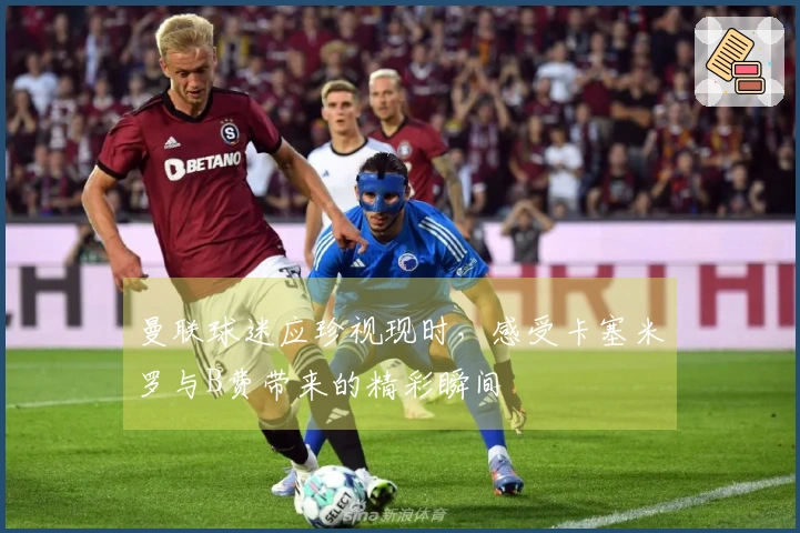 曼联球迷应珍视现时，感受卡塞米罗与B费带来的精彩瞬间