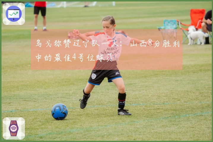 乌戈称赞辽宁队一人：山西8分胜利中的最佳4号位球员