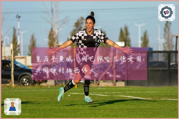 皇马平曼城，姆巴佩哈兰德受困，共同映衬梅西伟大